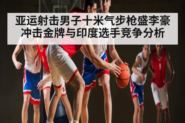 亚运射击男子十米气步枪盛李豪冲击金牌与印度选手竞争分析